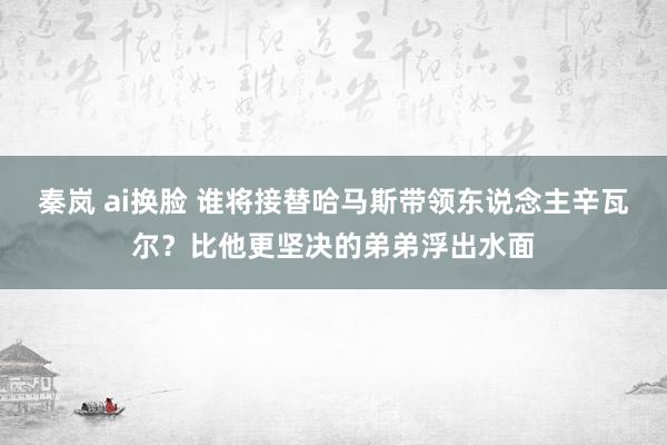 秦岚 ai换脸 谁将接替哈马斯带领东说念主辛瓦尔？比他更坚决的弟弟浮出水面