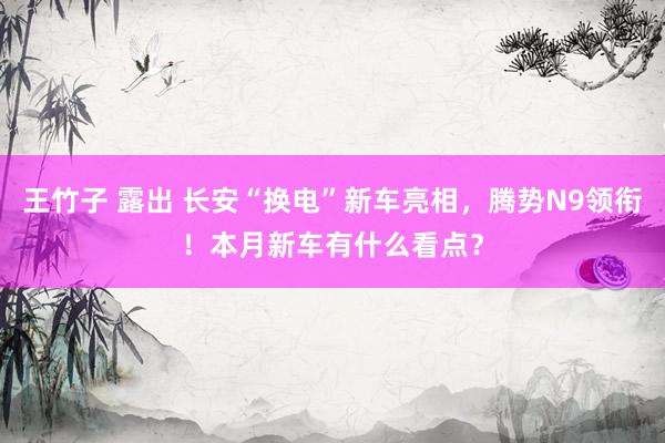 王竹子 露出 长安“换电”新车亮相，腾势N9领衔！本月新车有什么看点？