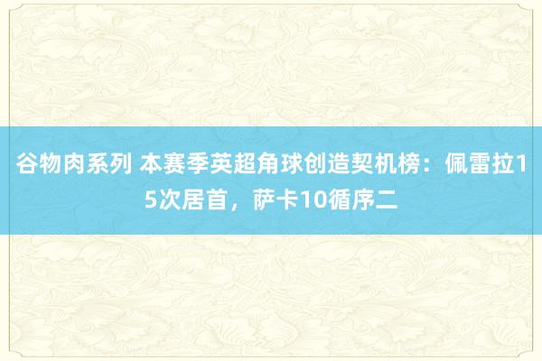 谷物肉系列 本赛季英超角球创造契机榜：佩雷拉15次居首，萨卡10循序二