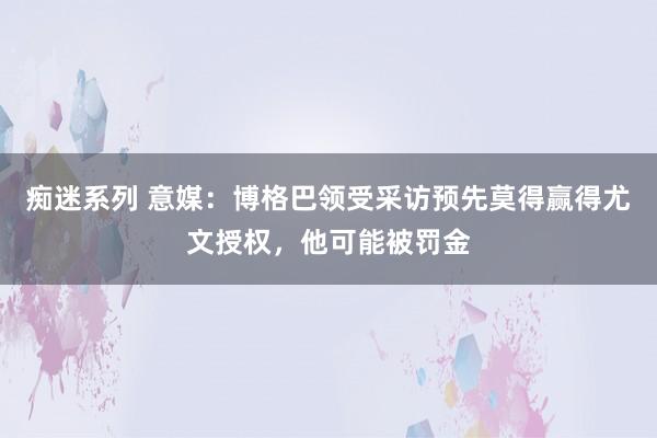 痴迷系列 意媒：博格巴领受采访预先莫得赢得尤文授权，他可能被罚金