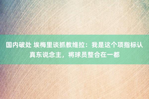 国内破处 埃梅里谈抓教维拉：我是这个项指标认真东说念主，将球员整合在一都