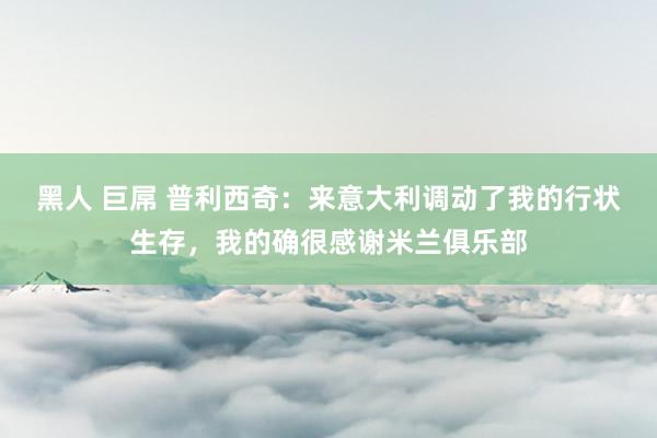 黑人 巨屌 普利西奇：来意大利调动了我的行状生存，我的确很感谢米兰俱乐部