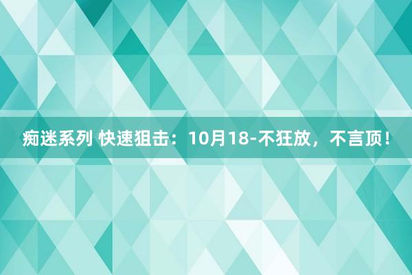 痴迷系列 快速狙击：10月18-不狂放，不言顶！