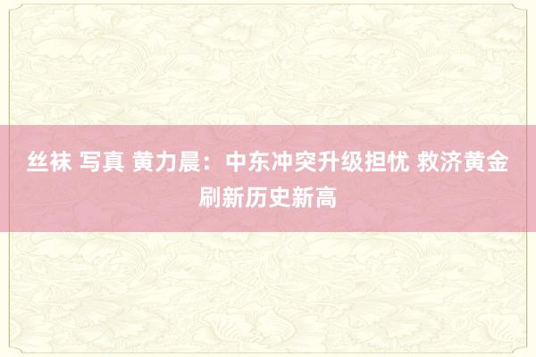 丝袜 写真 黄力晨：中东冲突升级担忧 救济黄金刷新历史新高