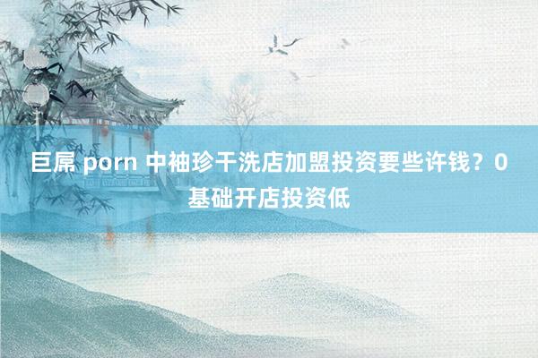 巨屌 porn 中袖珍干洗店加盟投资要些许钱？0基础开店投资低