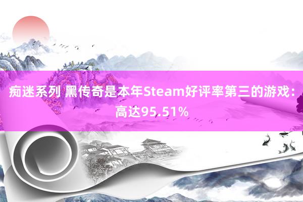 痴迷系列 黑传奇是本年Steam好评率第三的游戏：高达95.51%