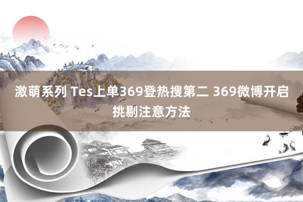 激萌系列 Tes上单369登热搜第二 369微博开启挑剔注意方法