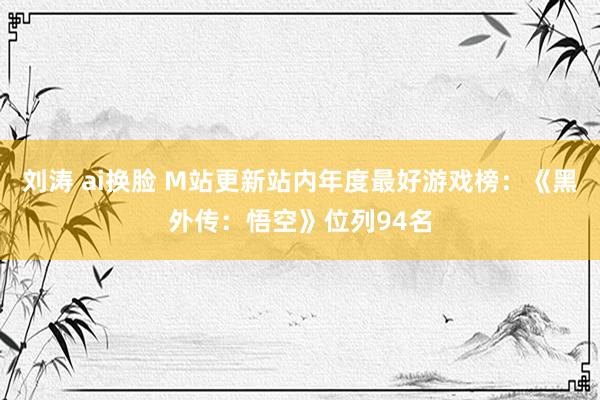 刘涛 ai换脸 M站更新站内年度最好游戏榜：《黑外传：悟空》位列94名