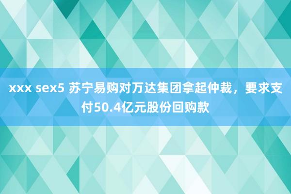 xxx sex5 苏宁易购对万达集团拿起仲裁，要求支付50.4亿元股份回购款