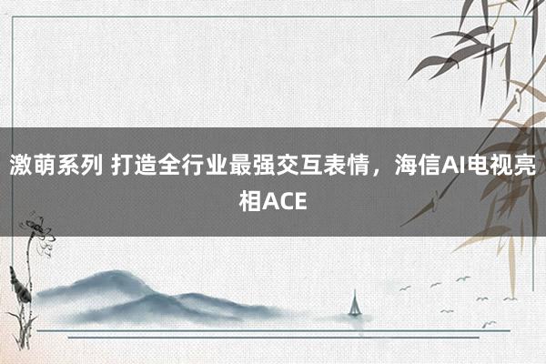 激萌系列 打造全行业最强交互表情，海信AI电视亮相ACE