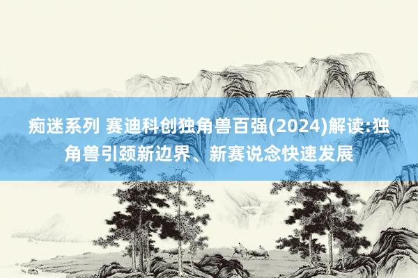 痴迷系列 赛迪科创独角兽百强(2024)解读:独角兽引颈新边界、新赛说念快速发展