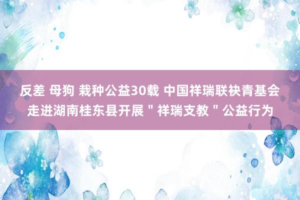 反差 母狗 栽种公益30载 中国祥瑞联袂青基会走进湖南桂东县开展＂祥瑞支教＂公益行为