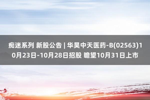 痴迷系列 新股公告 | 华昊中天医药-B(02563)10月23日-10月28日招股 瞻望10月31日上市