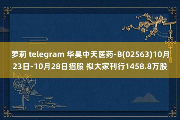 萝莉 telegram 华昊中天医药-B(02563)10月23日-10月28日招股 拟大家刊行1458.8万股