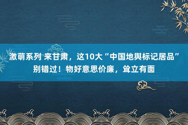 激萌系列 来甘肃，这10大“中国地舆标记居品”别错过！物好意思价廉，耸立有面