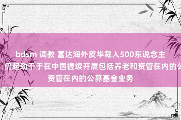 bdsm 调教 富达海外皮华裁人500东说念主？公司回复：仍起劲于于在中国握续开展包括养老和资管在内的公募基金业务