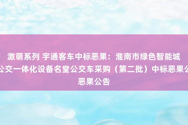 激萌系列 宇通客车中标恶果：淮南市绿色智能城乡公交一体化设备名堂公交车采购（第二批）中标恶果公告