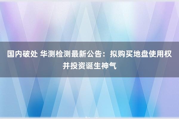 国内破处 华测检测最新公告：拟购买地盘使用权并投资诞生神气