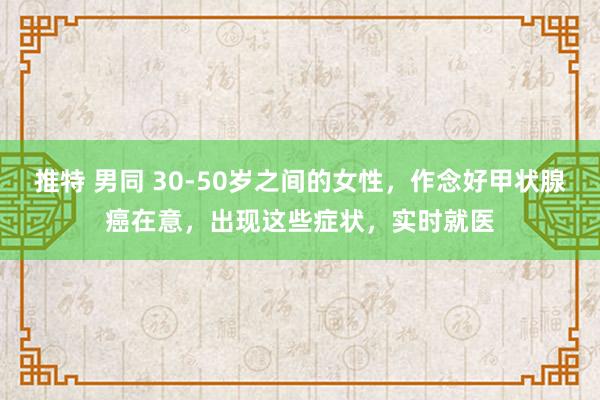 推特 男同 30-50岁之间的女性，作念好甲状腺癌在意，出现这些症状，实时就医