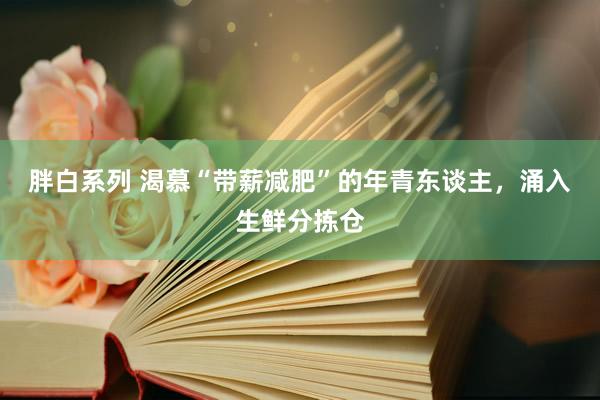 胖白系列 渴慕“带薪减肥”的年青东谈主，涌入生鲜分拣仓