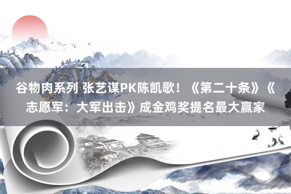 谷物肉系列 张艺谋PK陈凯歌！《第二十条》《志愿军：大军出击》成金鸡奖提名最大赢家