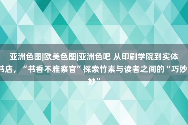 亚洲色图|欧美色图|亚洲色吧 从印刷学院到实体书店，“书香不雅察官”探索竹素与读者之间的“巧妙”