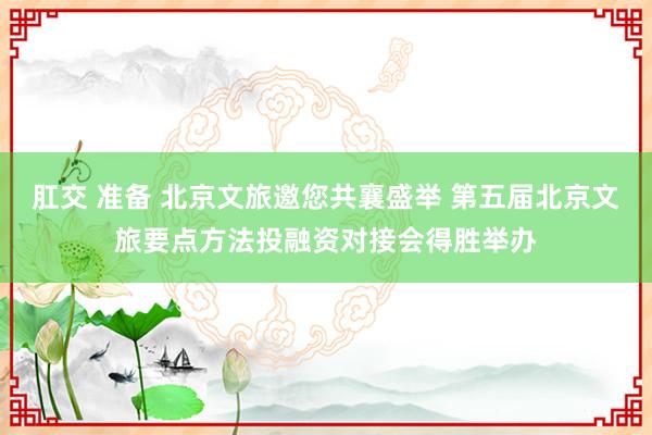 肛交 准备 北京文旅邀您共襄盛举 第五届北京文旅要点方法投融资对接会得胜举办