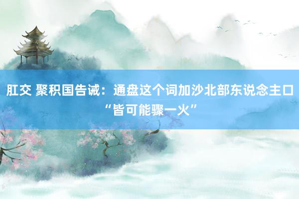 肛交 聚积国告诫：通盘这个词加沙北部东说念主口“皆可能骤一火”