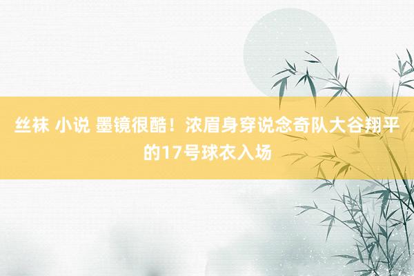 丝袜 小说 墨镜很酷！浓眉身穿说念奇队大谷翔平的17号球衣入场