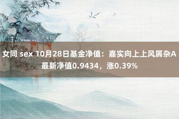 女同 sex 10月28日基金净值：嘉实向上上风羼杂A最新净值0.9434，涨0.39%