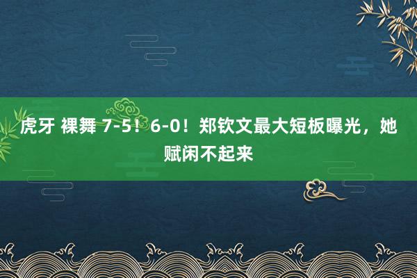 虎牙 裸舞 7-5！6-0！郑钦文最大短板曝光，她赋闲不起来