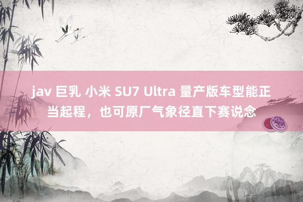 jav 巨乳 小米 SU7 Ultra 量产版车型能正当起程，也可原厂气象径直下赛说念