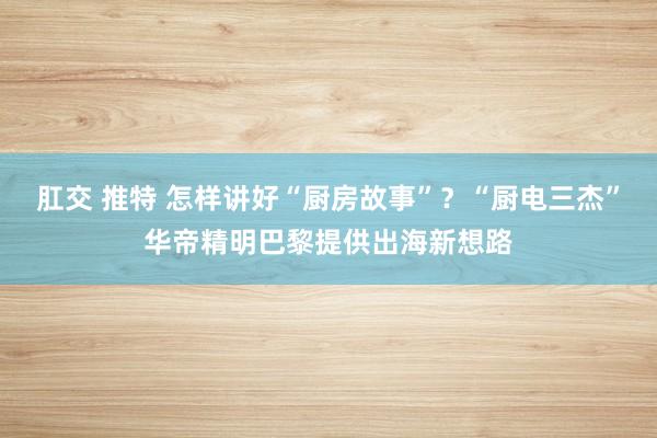 肛交 推特 怎样讲好“厨房故事”？“厨电三杰”华帝精明巴黎提供出海新想路