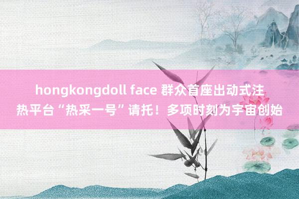 hongkongdoll face 群众首座出动式注热平台“热采一号”请托！多项时刻为宇宙创始