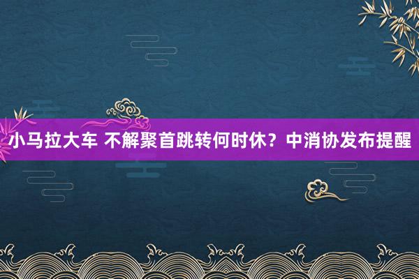 小马拉大车 不解聚首跳转何时休？中消协发布提醒