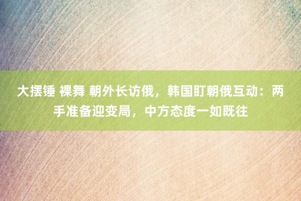 大摆锤 裸舞 朝外长访俄，韩国盯朝俄互动：两手准备迎变局，中方态度一如既往