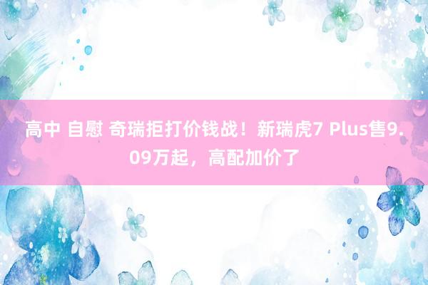 高中 自慰 奇瑞拒打价钱战！新瑞虎7 Plus售9.09万起，高配加价了