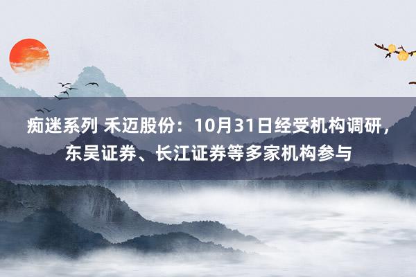 痴迷系列 禾迈股份：10月31日经受机构调研，东吴证券、长江证券等多家机构参与