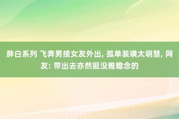 胖白系列 飞奔男接女友外出， 孤单装璜太明慧， 网友: 带出去亦然挺没雅瞻念的