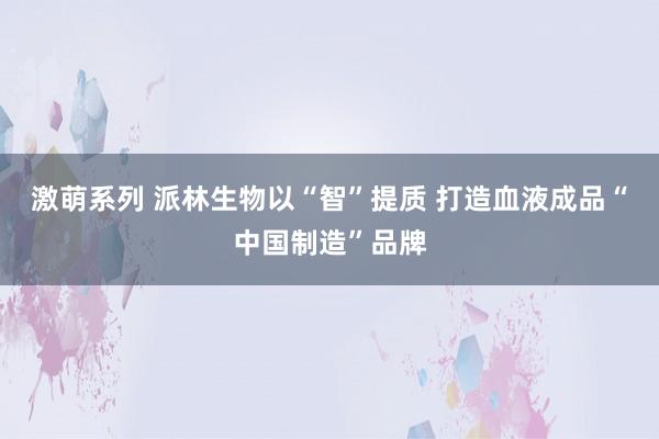 激萌系列 派林生物以“智”提质 打造血液成品“中国制造”品牌