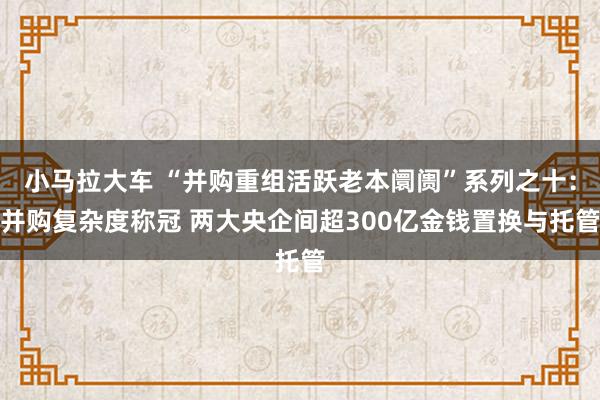 小马拉大车 “并购重组活跃老本阛阓”系列之十：并购复杂度称冠 两大央企间超300亿金钱置换与托管