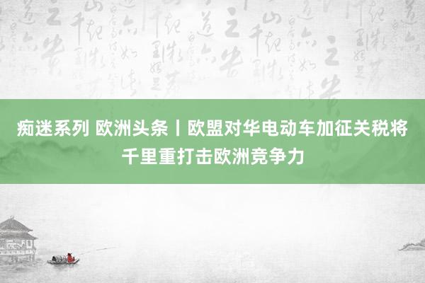 痴迷系列 欧洲头条丨欧盟对华电动车加征关税将千里重打击欧洲竞争力