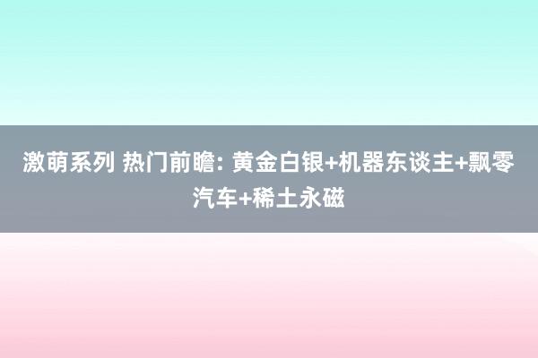 激萌系列 热门前瞻: 黄金白银+机器东谈主+飘零汽车+稀土永磁