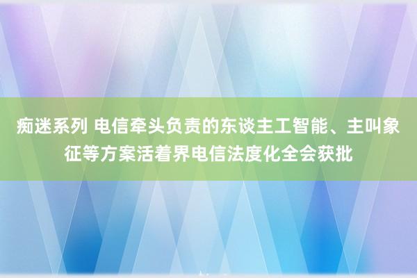 痴迷系列 电信牵头负责的东谈主工智能、主叫象征等方案活着界电信法度化全会获批