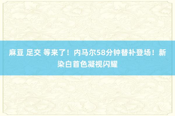 麻豆 足交 等来了！内马尔58分钟替补登场！新染白首色凝视闪耀