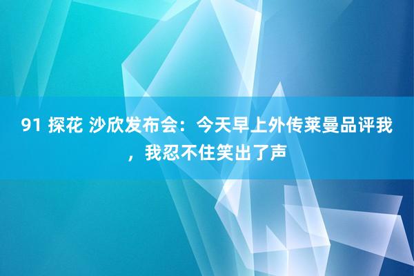 91 探花 沙欣发布会：今天早上外传莱曼品评我，我忍不住笑出了声