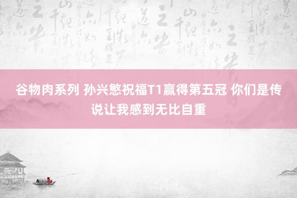 谷物肉系列 孙兴慜祝福T1赢得第五冠 你们是传说让我感到无比自重