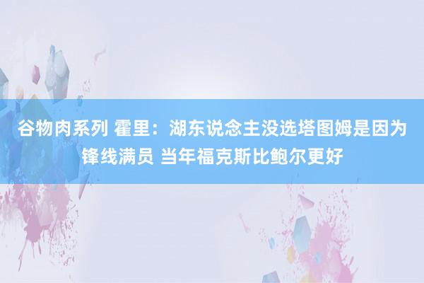 谷物肉系列 霍里：湖东说念主没选塔图姆是因为锋线满员 当年福克斯比鲍尔更好