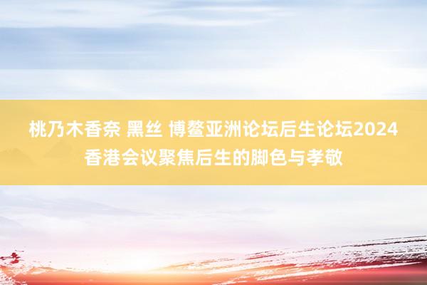 桃乃木香奈 黑丝 博鳌亚洲论坛后生论坛2024香港会议聚焦后生的脚色与孝敬