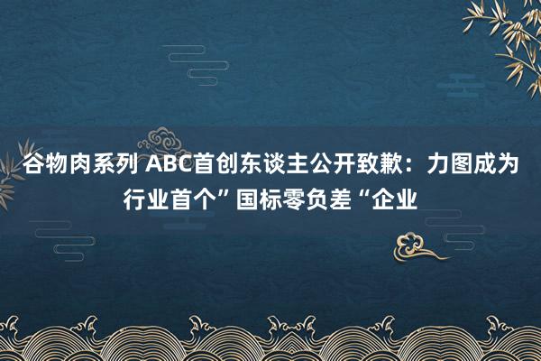 谷物肉系列 ABC首创东谈主公开致歉：力图成为行业首个”国标零负差“企业